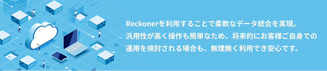 Reckonerを利用することで柔軟なデータ統合を実現。
			汎用性が高く操作も簡単なため、将来的にお客様ご自身での運用を検討される場合も、無理無く利用でき安心です。
