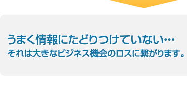 上手く情報にたどりつけていない・・・それは大きなビジネス機会のロスに繋がります。