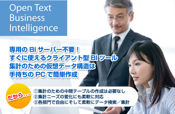 サーバ不要の低価格お手軽BIツール Open Text Business Inteligence ●マウス操作で誰でも簡単に素早くデータ集計！●自由に、そして柔軟にデータ検索・集計●専用のBIサーバー不要！すぐに使えるBIツール●一人からでも使える安心のスモールスタート！●複数DBからの検索結果をマージして表示●Excelからのデータ検索、Excelへのエクスポートも可能！●複合問合せ、副問合せなど、複雑な検索にも対応。