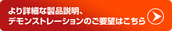 より詳細な製品説明、デモンストレーションのご要望はこちら